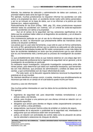 2/204 Capítulo 4 NECESIDADES Y LIMITACIONES DE LOS DATOS
MATERIAL DIDÁCTICO NO-COMERCIAL – CURSOS UNIVERSITARIOS POSTGRADO ORIENTACIÓN VIAL
TRADUCCIÓN: franjusierra@arnet.com.ar
FRANCISCO JUSTO SIERRA franjusierra@yahoo.com
INGENIERO CIVIL UBA Beccar, enero 2009
Además, los sistemas de colección y administración de datos son costosos, y la
prioridad relativa dada varía de lugar en lugar.
Por ejemplo, muchas jurisdicciones no requieren informar los accidentes con sólo
daños a la propiedad (es decir, un accidente donde nadie sufre daños personales),
y así no se incluyen en la base de datos, aun si se informan a la policía por otras
razones (p.e., seguro automotor).
Particularmente en los EUA (O'Day, 1993, pág. 25), otras jurisdicciones requieren
informar todos los accidentes con víctimas, con un umbral de costo-de-reparación
para los accidentes con daños a la propiedad.
Aun en el campo de la seguridad vial hay variaciones significativas en los
datos que los analistas hallan útiles en el diagnóstico de accidentes, y en el desarro-
llo de contramedidas.
Una incoherencia particular es con el uso de la información relacionada al tipo de
accidente; es decir, la información que precisamente define las maniobras condu-
centes a la situación conflictiva.
Los países que no usan esta herramienta, o que sólo la usan en forma rudimentaria,
tal como el RU, generalmente afirman que su sistema es adecuado sin ella (aunque
una cantidad de autoridades locales del RU están comenzando a usar más datos de
tipos de accidentes detallados) en tanto que las jurisdicciones que la usan afirman
que es una herramienta vital y central para su proceso de investigación de acciden-
tes.
Lo que probablemente esto indica es que todavía estamos en una etapa algo tem-
prana del desarrollo profesional de la ingeniería de seguridad vial en general, y de la
investigación de accidentes en particular.
Es necesaria mayor investigación, incluyendo investigación comparativa entre dife-
rentes países, para determinar qué datos son realmente necesarios, qué herramien-
tas son más efectivas, que procesos de administración y análisis de datos son efi-
cientes, y qué contramedidas son de mayor efectividad-de-costo.
Por esta razón, en la discusión siguiente debemos reconocer la disparidad de
prácticas en el uso mundial.
Se intentará identificar el campo común, si existe, mientras que simultáneamente se
reconoce que este es un campo en el cual todavía queda mucho por hacer.
Usuarios y usos de información
Hay muchas partes interesadas en usar los datos de los accidentes de tránsito.
Por ejemplo:
• ingenieros de seguridad vial, para desarrollar medidas remediadoras o pro-
activas viales y de tránsito,
• policía, para inculpar a una persona por una ofensa criminal en relación con un
accidente específico,
• abogados que actúan para clientes en litigios civiles (especialmente compensa-
ción por daños y otras pérdidas),
• aseguradores, que buscan hechos antes de entablar un reclamo de seguro,
• responsables de la educación o publicidad de la seguridad vial, interesados en
asegurarse que sus esfuerzos están bien encaminados,
• policía, en relación con actividades de control, tales como la ubicación de cáma-
ras de velocidad o estaciones de chequeo de aliento,
 