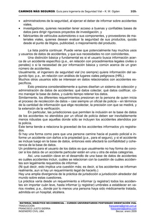 CAMINOS MÁS SEGUROS: Guía para Ingeniería de Seguridad Vial – K. W. Ogden 3/204
MATERIAL DIDÁCTICO NO-COMERCIAL – CURSOS UNIVERSITARIOS POSTGRADO ORIENTACIÓN VIAL
TRADUCCIÓN: franjusierra@arnet.com.ar
FRANCISCO JUSTO SIERRA franjusierra@yahoo.com
INGENIERO CIVIL UBA Beccar, enero 2009
• administradores de la seguridad, al ejercer el deber de informar sobre accidentes
viales,
• investigadores, quienes necesitan tener acceso a buenas y confiables bases de
datos para dirigir rigurosos proyectos de investigación, y
• fabricantes de vehículos automotores o sus componentes, y proveedores de ma-
teriales viales, quienes desean evaluar la seguridad de sus productos, quizás
desde el punto de litigios, publicidad, o mejoramiento del producto.
La lista podría continuar. Puede verse que potencialmente hay muchos usos
y usuarios de datos de accidentes, y que sus necesidades no con coincidentes.
Una distinción básica y fundamental es si el usuario busca información acer-
ca de un accidente específico (p.e., en relación con procedimientos legales civiles o
penales) o si la necesidad de por información básica y común acerca de un gran
número de accidentes.
Usualmente, el ingeniero de seguridad vial (no siempre) quiere información del se-
gundo tipo; p.e., en relación con análisis de lugares viales peligrosos (HRL).
Muchos otros usuarios sólo se interesan en datos relacionados con accidentes es-
pecíficos.
Esto presiona considerablemente a quines diseñan un sistema de colección y
administración de datos de accidentes: qué datos colectar, qué datos codificar, có-
mo manejar la base de datos, y cuánto tiempo retener los datos.
Similarmente, los diferentes requerimientos presionan en la persona de quien inicia
el proceso de recolección de datos – casi siempre un oficial de policía – en términos
de la cantidad de información que elige recolectar, la precisión con que se medirá, y
la extensión de la verificación.
En particular, las jurisdicciones que permiten la inclusión en la base de datos
de los accidentes no atendidos por un oficial de policía deben ser inevitablemente
menos robustas que aquellas donde sólo se incluyen los accidentes atendidos por
la policía.
Este tema tiende a relaciona la gravedad de los accidentes informados y/o registra-
dos.
Si hay una forma como para que una persona camine hacia el puesto policial e in-
forme un accidente con daños a la propiedad (p.e., para el seguro), y si el accidente
se incluye luego en la base de datos, entonces esto afectará la confiabilidad y cohe-
rencia de la base de datos.
Un problema para el usuario de los datos es que usualmente no hay forma de cono-
cer si los datos de un accidente particular están en una u otra de estas categorías.
Así, una cuestión clave en el desarrollo de una base de datos de accidentes
es cuáles accidentes incluir, cuáles se relacionan con la cuestión de cuáles acciden-
tes son legalmente requeridos de informar.
(Ni qué decir, esto implica una cuestión más; es decir, si los accidentes se informan
realmente, aun si hay un requerimiento legal de hacerlo.)
Hay una amplia divergencia de la práctica de jurisdicción a jurisdicción alrededor del
mundo sobre estas cuestiones.
La práctica varía desde un requerimiento a informar (y registrar) todos los acciden-
tes sin importar cuán leve, hasta informar (y registrar) umbrales a establecer en va-
rios niveles; p.e., donde por lo menos una persona haya sido médicamente tratada,
admitida en un hospital, etcétera.
 