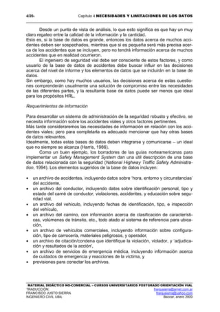 4/204 Capítulo 4 NECESIDADES Y LIMITACIONES DE LOS DATOS
MATERIAL DIDÁCTICO NO-COMERCIAL – CURSOS UNIVERSITARIOS POSTGRADO ORIENTACIÓN VIAL
TRADUCCIÓN: franjusierra@arnet.com.ar
FRANCISCO JUSTO SIERRA franjusierra@yahoo.com
INGENIERO CIVIL UBA Beccar, enero 2009
Desde un punto de vista de análisis, lo que esto significa es que hay un muy
claro regateo entre la calidad de la información y la cantidad.
Esto es, si la base de datos es grande, entonces los datos acerca de muchos acci-
dentes deben ser sospechados, mientras que si es pequeña será más precisa acer-
ca de los accidentes que se incluyen, pero no tendrá información acerca de muchos
accidentes que en realidad ocurrieron.
El ingeniero de seguridad vial debe ser consciente de estos factores, y como
usuario de la base de datos de accidentes debe buscar influir en las decisiones
acerca del nivel de informe y los elementos de datos que se incluirán en la base de
datos.
Sin embargo, como hay muchos usuarios, las decisiones acerca de estas cuestio-
nes comprenderán usualmente una solución de compromiso entre las necesidades
de las diferentes partes, y la resultante base de datos puede ser menos que ideal
para los propósitos HRL.
Requerimientos de información
Para desarrollar un sistema de administración de la seguridad robusto y efectivo, se
necesita información sobre los accidentes viales y otros factores pertinentes.
Más tarde consideraremos las necesidades de información en relación con los acci-
dentes viales; pero para completarla es adecuado mencionar que hay otras bases
de datos relevantes.
Idealmente, todas estas bases de datos deben integrarse y comunicarse – un ideal
que no siempre se alcanza (Harris, 1986).
Como un buen ejemplo, los borradores de las guías norteamericanas para
implementar un Safety Management System dan una útil descripción de una base
de datos relacionada con la seguridad (National Highway Traffic Safety Administra-
tion, 1994). Los elementos sugeridos de la base de datos incluyen:
• un archivo de accidentes, incluyendo datos sobre ‘hora, entorno y circunstancias’
del accidente,
• un archivo del conductor, incluyendo datos sobre identificación personal, tipo y
estado del carné de conductor, violaciones, accidentes, y educación sobre segu-
ridad vial,
• un archivo del vehículo, incluyendo fechas de identificación, tipo, e inspección
del vehículo,
• un archivo del camino, con información acerca de clasificación de característi-
cas, volúmenes de tránsito, etc., todo atado al sistema de referencia para ubica-
ción,
• un archivo de vehículos comerciales, incluyendo información sobre configura-
ción, tipo de carrocería, materiales peligrosos, y operador,
• un archivo de citación/condena que identifique la violación, violador, y ‘adjudica-
ción y resultados de la acción',
• un archivo de servicios de emergencia médica, incluyendo información acerca
de cuidados de emergencia y reacciones de la víctima, y
• provisiones para conectar los archivos.
 