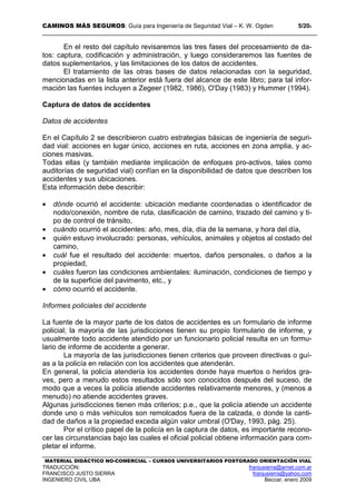 CAMINOS MÁS SEGUROS: Guía para Ingeniería de Seguridad Vial – K. W. Ogden 5/204
MATERIAL DIDÁCTICO NO-COMERCIAL – CURSOS UNIVERSITARIOS POSTGRADO ORIENTACIÓN VIAL
TRADUCCIÓN: franjusierra@arnet.com.ar
FRANCISCO JUSTO SIERRA franjusierra@yahoo.com
INGENIERO CIVIL UBA Beccar, enero 2009
En el resto del capítulo revisaremos las tres fases del procesamiento de da-
tos: captura, codificación y administración, y luego consideraremos las fuentes de
datos suplementarios, y las limitaciones de los datos de accidentes.
El tratamiento de las otras bases de datos relacionadas con la seguridad,
mencionadas en la lista anterior está fuera del alcance de este libro; para tal infor-
mación las fuentes incluyen a Zegeer (1982, 1986), O'Day (1983) y Hummer (1994).
Captura de datos de accidentes
Datos de accidentes
En el Capítulo 2 se describieron cuatro estrategias básicas de ingeniería de seguri-
dad vial: acciones en lugar único, acciones en ruta, acciones en zona amplia, y ac-
ciones masivas.
Todas ellas (y también mediante implicación de enfoques pro-activos, tales como
auditorías de seguridad vial) confían en la disponibilidad de datos que describen los
accidentes y sus ubicaciones.
Esta información debe describir:
• dónde ocurrió el accidente: ubicación mediante coordenadas o identificador de
nodo/conexión, nombre de ruta, clasificación de camino, trazado del camino y ti-
po de control de tránsito,
• cuándo ocurrió el accidentes: año, mes, día, día de la semana, y hora del día,
• quién estuvo involucrado: personas, vehículos, animales y objetos al costado del
camino,
• cuál fue el resultado del accidente: muertos, daños personales, o daños a la
propiedad,
• cuáles fueron las condiciones ambientales: iluminación, condiciones de tiempo y
de la superficie del pavimento, etc., y
• cómo ocurrió el accidente.
Informes policiales del accidente
La fuente de la mayor parte de los datos de accidentes es un formulario de informe
policial; la mayoría de las jurisdicciones tienen su propio formulario de informe, y
usualmente todo accidente atendido por un funcionario policial resulta en un formu-
lario de informe de accidente a generar.
La mayoría de las jurisdicciones tienen criterios que proveen directivas o guí-
as a la policía en relación con los accidentes que atenderán.
En general, la policía atendería los accidentes donde haya muertos o heridos gra-
ves, pero a menudo estos resultados sólo son conocidos después del suceso, de
modo que a veces la policía atiende accidentes relativamente menores, y (menos a
menudo) no atiende accidentes graves.
Algunas jurisdicciones tienen más criterios; p.e., que la policía atiende un accidente
donde uno o más vehículos son remolcados fuera de la calzada, o donde la canti-
dad de daños a la propiedad exceda algún valor umbral (O'Day, 1993, pág. 25).
Por el crítico papel de la policía en la captura de datos, es importante recono-
cer las circunstancias bajo las cuales el oficial policial obtiene información para com-
pletar el informe.
 