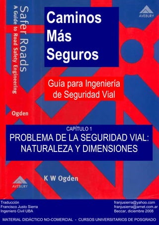 Caminos
Más
Seguros
Guía para Ingeniería
de Seguridad Vial
Traducción franjusierra@yahoo.com
Francisco Justo Sierra franjusierra@arnet.com.ar
Ingeniero Civil UBA Beccar, diciembre 2008
MATERIAL DIDÁCTICO NO-COMERCIAL - CURSOS UNIVERSITARIOS DE POSGRADO
CAPÍTULO 1
PROBLEMA DE LA SEGURIDAD VIAL:
NATURALEZA Y DIMENSIONES
 