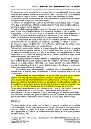 6/204 Capítulo 4 NECESIDADES Y LIMITACIONES DE LOS DATOS
MATERIAL DIDÁCTICO NO-COMERCIAL – CURSOS UNIVERSITARIOS POSTGRADO ORIENTACIÓN VIAL
TRADUCCIÓN: franjusierra@arnet.com.ar
FRANCISCO JUSTO SIERRA franjusierra@yahoo.com
INGENIERO CIVIL UBA Beccar, enero 2009
Primeramente, en la escena del accidente mismo, a menudo habrá asuntos más
urgentes para atender que llenar un formulario, tales como ayudar a otros servicios
de emergencia, dirigir el tránsito, recoger declaraciones de testigos, etcétera.
El funcionario policial puede carecer de conocimiento local, por lo cual ciertos ítems
pueden entrarse inadecuada o incorrectamente.
No siempre los accidentes se ajustan a los formatos ‘estándares’, y no puede supo-
nerse que el formulario de informe de accidentes informará una descripción comple-
tamente precisa de todo lo ocurrido.
En realidad, la terminación del formulario de informe de accidente puede tener lugar
algún tiempo después del accidente, y a menudo de vuelta en la oficina policial.
Y finalmente y quizás más importante, el funcionario policial que atiende la escena y
completa el informe no necesariamente está bien-motivado para llenar el formulario,
a menudo tendiendo a verlo como sólo otra pieza burocrática de papel.
La implicación de estos puntos es que los informes policiales de accidentes
son inevitablemente imperfectos, aun con buena-voluntad por parte de la policía.
Sin embargo, siguen siendo la mejor y única forma de generación de datos básicos
de accidentes en la mayoría de las jurisdicciones.
Además, hay mucho mérito en tener el compromiso activo de la policía en el análisis
de los datos de accidentes; indica a la policía que el ‘papel’ que generaron es valio-
so, y que se usa para propósitos legítimos; se asegura que las policía sean activos
interesados en el proceso de investigación de accidentes, y quizás la mejor forma
de generar buenos dato de entrada.
Algunas jurisdicciones también tienen la competencia de generar un formula-
rio de informe de accidentes en relación con los accidentes no atendidos por la poli-
cía; p.e., si un accidentes es informado en un puesto policial, a menudo este formu-
lario es de naturaleza diferente y menos detallada que el llenado por el funcionario
policial que acude al lugar del accidente.
En cualquier caso, los datos del formulario de informe de accidentes sólo se
ingresarán en la base de datos de accidentes si satisface los criterios de entrada de
la jurisdicción.
Generalmente, los datos obtenidos de los informes policiales de accidentes
responden a las preguntas dónde, cuándo, quiénes, y qué; pero no el cómo.
En la mayoría de los informes también hay información en la forma de narraciones
que pueden dar una guía para comprender los factores contribuyentes envueltos en
un accidente, mientras que algunos formularios de informes todavía conservan una
opción para el oficial de policía para dar una subjetiva ´causa´ del accidente.
Sin embargo, generalmente tal información no se incluye en las masivas bases de
datos de accidentes por la dificultad en codificar la información narrativa.
Esto significa que muy a menudo, cuando se investigan accidentes particulares,
será útil volver al formulario policial original o libro de informes del destacamento
policial para obtener información no incluida en la base de datos de accidentes.
Tecnología
El método tradicional de recolección de datos comprende completar un formulario
policial estándar; sin embargo, varias nuevas tecnologías para la captura de datos
están en proceso de desarrollo, y es probable que crezca su empleo en el futuro,
dado que ofrecen el potencial de informes más confiables y eficaces para procesar
los datos (O'Day, 1993).
 