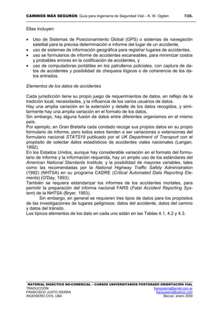 CAMINOS MÁS SEGUROS: Guía para Ingeniería de Seguridad Vial – K. W. Ogden 7/204
MATERIAL DIDÁCTICO NO-COMERCIAL – CURSOS UNIVERSITARIOS POSTGRADO ORIENTACIÓN VIAL
TRADUCCIÓN: franjusierra@arnet.com.ar
FRANCISCO JUSTO SIERRA franjusierra@yahoo.com
INGENIERO CIVIL UBA Beccar, enero 2009
Ellas incluyen:
• Uso de Sistemas de Posicionamiento Global (GPS) o sistemas de navegación
satelital para la precisa determinación e informe del lugar de un accidente,
• uso de sistemas de información geográfica para registrar lugares de accidentes,
• uso se formularios de informe de accidentes escaneables, para minimizar costos
y probables errores en la codificación de accidentes, y
• uso de computadoras portátiles en los patrulleros policiales, con captura de da-
tos de accidentes y posibilidad de chequeos lógicos o de coherencia de los da-
tos entrados.
Elementos de los datos de accidentes
Cada jurisdicción tiene su propio juego de requerimientos de datos, en reflejo de la
tradición local, necesidades, y la influencia de los varios usuarios de datos.
Hay una amplia variación en la extensión y detalle de los datos recogidos, y simi-
larmente hay una amplia variación en el formato de los datos.
Sin embargo, hay alguna fusión de datos entre diferentes organismos en el mismo
país.
Por ejemplo, en Gran Bretaña cada condado recoge sus propios datos en su propio
formulario de informe, pero todos estos tienden a ser variaciones o extensiones del
formulario nacional STATS19 publicado por el UK Department of Transport con el
propósito de colectar datos estadísticos de accidentes viales nacionales (Langan,
1992).
En los Estados Unidos, aunque hay considerable variación en el formato del formu-
lario de informe y la información requerida, hay un amplio uso de los estándares del
American National Standards Institute, y la posibilidad de mayores variables, tales
como las recomendadas por la National Highway Traffic Safety Administration
(1992) (NHTSA) en su programa CADRE (Critical Automated Data Reporting Ele-
ments) (O'Day, 1993).
También se requiera estandarizar los informes de los accidentes mortales, para
permitir la preparación del informa nacional FARS (Fatal Accident Reporting Sys-
tem) de la NHTSA (Bryer, 1993).
Sin embargo, en general se requieren tres tipos de datos para los propósitos
de las investigaciones de lugares peligrosos: datos del accidente, datos del camino
y datos del tránsito.
Los típicos elementos de los dato en cada uno están en las Tablas 4.1, 4.2 y 4.3.
 