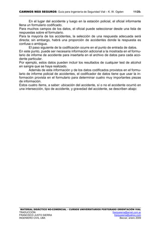 CAMINOS MÁS SEGUROS: Guía para Ingeniería de Seguridad Vial – K. W. Ogden 11/204
MATERIAL DIDÁCTICO NO-COMERCIAL – CURSOS UNIVERSITARIOS POSTGRADO ORIENTACIÓN VIAL
TRADUCCIÓN: franjusierra@arnet.com.ar
FRANCISCO JUSTO SIERRA franjusierra@yahoo.com
INGENIERO CIVIL UBA Beccar, enero 2009
En el lugar del accidente y luego en la estación policial, el oficial informante
llena un formulario codificado.
Para muchos campos de los datos, el oficial puede seleccionar desde una lista de
respuestas sobre el formulario.
Para la mayoría de los accidentes, la selección de una respuesta adecuada será
directa; sin embargo, habrá una proporción de accidentes donde la respuesta es
confusa o ambigua.
El paso siguiente de la codificación ocurre en el punto de entrada de datos.
En este punto, puede ser necesaria información adicional a la mostrada en el formu-
lario de informe de accidente para insertarla en el archivo de datos para cada acci-
dente particular.
Por ejemplo, estos datos pueden incluir los resultados de cualquier test de alcohol
en sangre que se haya realizado.
Además de esta información y de los datos codificados provistos en el formu-
lario de informe policial de accidentes, el codificador de datos tiene que usar la in-
formación provista en el formulario para determinar cuatro muy importantes piezas
de información.
Estos cuatro ítems, a saber: ubicación del accidente, sí o no el accidente ocurrió en
una intersección, tipo de accidente, y gravedad del accidente, se describen abajo:
 