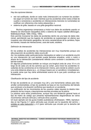 14/204 Capítulo 4 NECESIDADES Y LIMITACIONES DE LOS DATOS
MATERIAL DIDÁCTICO NO-COMERCIAL – CURSOS UNIVERSITARIOS POSTGRADO ORIENTACIÓN VIAL
TRADUCCIÓN: franjusierra@arnet.com.ar
FRANCISCO JUSTO SIERRA franjusierra@yahoo.com
INGENIERO CIVIL UBA Beccar, enero 2009
Hay dos opciones básicas:
• red vial codificada, donde en cada nodo (intersección) se numeran los acciden-
tes según el número de nodo’ mientras que los accidentes entre nodos (mitad de
cuadra o conexiones o accidentes en intersecciones menores no numeradas) se
codifican con referencia a los nodos adyacentes, o
• sistema de grilla, basado en una grilla geográfica nacional.
Muchos organismos comenzaron a incluir sus datos de accidente usando un
Sistema de Información Geográfica (GIS) o sistema de mapeo satelital (McGuigan,
McBrideand Ryall, 1994; O'Day, 1993).
Esto permite incorporar los datos de accidentes dentro de una base de datos rela-
cional, permitiendo que los lugares de accidentes se superpongan en planos que
muestran otra información geográfica, tal como características de la carretera, flujos
de tránsito, trazado de intersecciones, usos del suelo, etcétera.
Definición de intersección
En los análisis de accidentes las intersecciones son muy importantes porque una
alta proporción de accidente viales ocurre allí.
Así, los analistas están particularmente interesados en saber si un accidente ocurrió
en una intersección (la cual también puede llamarse empalme, unión o nodo) o
afuera de la intersección (variadamente referido como conexión o accidentes a mi-
tad-de-cuadra).
En algunas jurisdicciones también se incluye una longitud corta de unos 10 m a lo
largo de de cada uno de los caminos que se cortan, para incluir los accidentes re-
sultantes de las condiciones en la intersección misma, pero donde la colisión ocurre
una corta distancia afuera (p.e., un choque trasero por un semáforo); inmediatamen-
te puede verse que hay cierta arbitrariedad acerca de lo que justo constituye una
intersección.
Clasificación del tipo de accidente
El tipo de accidente es un concepto muy útil y una herramienta valiosa para des-
arrollar contramedidas; el tipo de accidente se basa en los movimientos del tránsito
que conducen a la situación conflictiva que resulta en un accidente.
La codificación de los movimientos de los usuarios viales requiere la diestra inter-
pretación de los croquis y descripciones escritas provistas por la policía.
La práctica varía entre jurisdicciones, aunque hay una tendencia general hacia el
tipo de matriz de código que presenta representaciones diagramáticas de varios
movimientos vehículo-vehículo y vehículo-otros usuarios.
Un buen ejemplo son las guías-modelo australianas (Andreassen, 1994), reproduci-
das en las Figuras 4.1 (para vehículos que circulan por la izquierda del camino –
omitida en esta traducción) y 4.2 (para vehículos que circulan por la derecha del
camino).
 