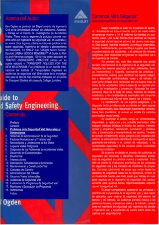 Caminos Más Seguros:
Guía para Ingeniería de Seguridad Vial
Según establece el autor en el capítulo de apertu-
ra: “Anualmente en todo el mundo, cerca de medio millón
de personas mueren y 10-15 millones son heridas en acci-
dentes viales. Una de las formas más efectivas de mejorar
la seguridad vial es hacer el entorno del camino más segu-
ro. Esto puede lograrse mediante un enfoque sistemático,
basado científicamente, que identifique lugares que tienen
un pobre registro de accidentes, o el potencial de volverse
peligrosos, para desarrollar programas de seguridad vial o
de ingeniería de tránsito.
Por primera vez, este libro presenta una amplia
revisión internacional de la ingeniería de la seguridad vial.
Describe las mejores prácticas de tres continentes, Euro-
pa, Norteamérica y Australia, iluminando las prácticas y
procedimientos usados para identificar los lugares peligro-
sos y desarrollar contramedidas viales y de tránsito. El
autor pone énfasis en la necesidad de una buena base de
datos de los accidentes como la base de un riguroso pro-
grama de investigación y prevención. Bosqueja los com-
ponentes clave de la base de datos, métodos de análisis
estadístico, y las características esenciales del comporta-
miento humano que influyen en el diseño vial y tránsito.
La identificación de los lugares peligrosos, y la
diagnosis de los problemas de accidentes en tales lugares
son fundamentales para desarrollar tratamientos remedia-
dores bien orientados; se revisan en detalle los métodos
para realizar estas tareas.
Se examinan el amplio rango de contramedidas
disponibles, su aplicación y su probable efectividad. Ellas
incluyen medidas dirigidas al diseño del camino, intersec-
ciones y empalmes, delineación, iluminación y señaliza-
ción, y construcción y mantenimiento del camino. También
se revisan el tratamiento de los peligros a los costados-del-
camino, la administración del tránsito (incluyendo el apaci-
guamiento-del-tránsito y el control de velocidad), y las
necesidades especiales de los usuarios viales vulnerables
(peatones y ciclistas)
Se examina en detalle el proceso de auditorías de
seguridad vial destinado a identificar potenciales proble-
mas de seguridad en caminos nuevos y existentes. Tam-
bién se cubren la evaluación económica de los proyectos
de seguridad vial y los métodos de monitoreo de proyec-
tos. Con este cubrimiento de temas que varían desde los
aspectos de seguridad hasta los de economía, el libro es
un invalorable fuente para todo aquel que trabaje en cual-
quier aspecto de la ingeniería de seguridad vial, particu-
larmente para quienes tienen responsabilidades específi-
cas en la seguridad vial.
El lector comprenderá totalmente los principios y
prácticas de la ingeniería de la seguridad vial, y será capaz
de aplicarlos para mejorar la seguridad del entorno del
camino y del tránsito. La audiencia prevista incluye a los
gobiernos locales, organismos viales y de tránsito, consul-
tores en ingeniería de seguridad vial, ingeniería de tránsito
o ingeniería vial, y estudiantes de cursos sobre estas dis-
ciplinas y en seguridad vial.
Acerca del Autor
Ken Ogden es profesor del Departamento de Ingeniería
Civil en la Universidad Monash de Melbourne, Australia,
y trabaja en el Centro de Investigación de Accidentes
Viales. Tiene mucha experiencia práctica durante mu-
chos años en ingeniería de seguridad vial, en Australia y
en varios otros lugares, y tiene numerosas publicaciones
sobre seguridad, ingeniería de tránsito y planeamiento
del transporte. En 1990-91 fue Fulbright Senior Scholar.
Escribió URBAN GOODS MOVEMENT: A Guide to Poli-
cy and Planning (Ashgate, 1991) y es editor asociado de
TRAFFIC ENGINEERING PRACTICE (ahora en su
cuarta edición) y TRANSPORT POLICIES FOR THE
NEW MILLENNIUM. Fue presidente de un comité inter-
nacional del Institute of Transportation Engineers en
auditorías de seguridad vial. Gran parte de la investiga-
ción para el libro la hizo mientras trabajaba en el Centre
for Transport Studies at University College, Londres.
Contenido
Prefacio
Glosario
1. Problema de la Seguridad Vial: Naturaleza y
Dimensiones
2. Sistemas de Administración de la Seguridad
3. Factores Humanos en el Tránsito Vial
4. Necesidades y Limitaciones de los Datos
5. Lugares Viales Peligrosos
6. Diagnosis de los Problemas de Accidentes Viales
7. Desarrollo de Contramedidas
8. Diseño Vial
9. Intersecciones
10. Delineación, Señalización e Iluminación
11. Mantenimiento y Construcción Vial
12. Costados del Camino
13. Administración del Tránsito
14. Usuarios Viales Vulnerables
15. Auditorías de Seguridad Vial
16. Evaluación de Programas de Seguridad Vial
17. Monitoreo y Evaluación de Programas
18. Referencias
Índice
 