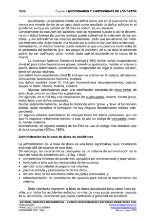 16/204 Capítulo 4 NECESIDADES Y LIMITACIONES DE LOS DATOS
MATERIAL DIDÁCTICO NO-COMERCIAL – CURSOS UNIVERSITARIOS POSTGRADO ORIENTACIÓN VIAL
TRADUCCIÓN: franjusierra@arnet.com.ar
FRANCISCO JUSTO SIERRA franjusierra@yahoo.com
INGENIERO CIVIL UBA Beccar, enero 2009
Usualmente, un accidente mortal se define como uno en el cual ocurre por lo
menos una muerte dentro de un lapso dado como resultado de daños sufridos en el
accidente; aunque un período de 30 días es común, no es universal.
Generalmente se excluyen los suicidios; sólo se registrará suicido si así lo determi-
na un médico forense (lo cual en realidad puede subestimar la extensión de los sui-
cidios, y así sobrestimar las muertes accidentales, dado que usualmente los médi-
cos forenses sólo dictaminarán una muerte por suicidio si hay una clara evidencia).
Similarmente, un médico forense puede determinar que una persona murió antes de
la ocurrencia del accidente (p.e., un ataque al corazón), en cuyo caso el accidente
podría no ser codificado como mortal, dado que el accidente no la causa de la
muerte.
La American National Standards Institute (1989) define daños incapacitantes
(nivel A) para incluir laceraciones graves, miembros quebrados, heridas en cráneo o
pecho, daños abdominales, inconsciencia, incapacidad de dejar la escena del acci-
dente sin ayuda, etcétera.
Los daños no-incapacitantes (nivel B) incluyen un chichón en la cabeza, abrasiones,
contusiones, laceraciones menores, etcétera.
Los daños posibles (nivel C) incluyen momentáneos desvanecimientos, cojeras,
quejas de dolor, náusea, histeria, etcétera.
Algunas jurisdicciones usan una clasificación completa de cinco-partes de
esta clase, pero en muchas hay supresiones.
Por ejemplo, en el RU hay una clasificación de cuatro-partes: muerto, herido grave,
herido leve, y sin daños personales.
Quizás sorprendentemente, se deja la distinción entre ‘grave’ y ‘leve’ al funcionario
policial, quien completa el formulario; no hay ninguna determinación médica inde-
pendiente.
En algunos estados australianos se incluyen todos los daños personales, aun los
que no requieran tratamiento médico; o sea, se usa un código de tres-partes: muer-
to, herido, indemne.
Inversamente, en algunos estados de los EUA se usa un código más detallado que
el de cinco-partes (O'Day, 1983).
Administración de la base de datos de accidentes
La administración de la base de datos es una tarea significativa, cuyo tratamiento
está más allá del alcance de este libro.
Sin embargo, las características principales de un sistema de administración de la
base de datos de accidentes son (O'Day, 1993):
• competentes informes de accidentes, apoyados por entrenamiento y supervisión;
• formulario a tono con las necesidades de los usuarios,
• atención a los detalles al preparar los informes,
• precisa entrada y procesamiento de los datos,
• difusión libre de los resultados entre las partes interesadas, y
• retroalimentación de comentarios de usuarios para inducir el mejoramiento del
sistema.
Debe intentarse mantener la base de datos actualizada tanto como fuere po-
sible, con todos los accidentes entrados no más de unas pocas semanas después
de su ocurrencia, recordando que puede cambiarse la gravedad del accidente.
 