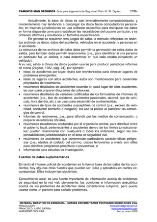 CAMINOS MÁS SEGUROS: Guía para Ingeniería de Seguridad Vial – K. W. Ogden 17/204
MATERIAL DIDÁCTICO NO-COMERCIAL – CURSOS UNIVERSITARIOS POSTGRADO ORIENTACIÓN VIAL
TRADUCCIÓN: franjusierra@arnet.com.ar
FRANCISCO JUSTO SIERRA franjusierra@yahoo.com
INGENIERO CIVIL UBA Beccar, enero 2009
Actualmente, la base de datos es casi invariablemente computadorizada, y
crecientemente hay tendencia a descargar los datos hacia computadores persona-
les; en muchas jurisdicciones se usa software específico para manipular los datos
en forma dispuesta como para satisfacer las necesidades del usuario particular, y se
obtienen informes y resultados en formatos especificados.
En general se requieren tres juegos de datos, a menudo reflejados en distin-
tos archivos de datos: datos del accidente, vehículos en el accidente, y personas en
el accidente.
La estructura de los archivos de datos debe permitir la generación de estos datos de
salida, pero también debe permitir relacionarlos (p.e., para identificar si una persona
en particular fue un ciclista, o para determinar en qué calle estaba circulando un
vehículo).
A su vez, estos archivos de datos pueden usarse para producir periódicos informes
de rutina (Zegeer, 1982, pág. 24), por ejemplo:
• listas de accidentes por lugar; éstos son monitoreados para detectar lugares de
problemas emergentes;
• listas de lugares con altos accidentes; estos son monitoreados para desarrollar
prioridades de tratamiento,
• resúmenes detallados de accidentes ocurrido en cada lugar de altos accidentes;
se usan para preparar diagramas de colisiones,
• resúmenes detallados de variables codificadas de los formularios de informes de
accidentes (p.e., tipo de accidente, accidentes peatonales, alcohol, tipo de vehí-
culo, hora del día, etc.); se usan para desarrollo de contramedidas.
• resúmenes de tipos de accidentes susceptibles de control (p.e., exceso de velo-
cidad, conductor borracho o drogado); los usa la policía al planificar las estrate-
gias de control,
• informes de resúmenes, p.e., para difundir por los medios de comunicación, o
preparar estadísticas oficiales,
• resúmenes estadísticos producidos por el organismo central, para distribuir entre
el gobierno local, pertenecientes a accidentes dentro de los límites jurisdicciona-
les; pueden relacionarse con cualquiera o todos los anteriores, según las res-
ponsabilidades jurisdiccionales en el área de seguridad vial,
• resúmenes de accidentes que comprendan particulares características peligro-
sas (p.e., objetos al costado del camino, cruces ferroviarios a nivel); son útiles
para planificar programas proactivos o preventivos, e
• información para estudios de investigación.
Fuentes de datos suplementarios
En tanto el informe policial de accidentes es la fuente base de los datos de los acci-
dentes, hay algunas otras fuentes que pueden ser útiles y aplicables en ciertas cir-
cunstancias. Ellas incluyen las siguientes:
Conocimiento local- es una fuente importante de información acerca de problemas
de seguridad en la red vial; obviamente, las opiniones e información anecdótica
acerca de los problemas de accidentes debe considerarse subjetiva, pero puede
usarse como un puntero para señalar problemas.
 