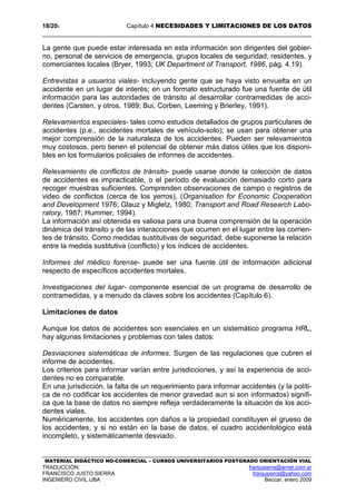 18/204 Capítulo 4 NECESIDADES Y LIMITACIONES DE LOS DATOS
MATERIAL DIDÁCTICO NO-COMERCIAL – CURSOS UNIVERSITARIOS POSTGRADO ORIENTACIÓN VIAL
TRADUCCIÓN: franjusierra@arnet.com.ar
FRANCISCO JUSTO SIERRA franjusierra@yahoo.com
INGENIERO CIVIL UBA Beccar, enero 2009
La gente que puede estar interesada en esta información son dirigentes del gobier-
no, personal de servicios de emergencia, grupos locales de seguridad, residentes, y
comerciantes locales (Bryer, 1993; UK Department of Transport, 1986, pág. 4.19).
Entrevistas a usuarios viales- incluyendo gente que se haya visto envuelta en un
accidente en un lugar de interés; en un formato estructurado fue una fuente de útil
información para las autoridades de tránsito al desarrollar contramedidas de acci-
dentes (Carsten, y otros, 1989; Bui, Corben, Leeming y Brierley, 1991).
Relevamientos especiales- tales como estudios detallados de grupos particulares de
accidentes (p.e., accidentes mortales de vehículo-solo); se usan para obtener una
mejor comprensión de la naturaleza de los accidentes. Pueden ser relevamientos
muy costosos, pero tienen el potencial de obtener más datos útiles que los disponi-
bles en los formularios policiales de informes de accidentes.
Relevamiento de conflictos de tránsito- puede usarse donde la colección de datos
de accidentes es impracticable, o el período de evaluación demasiado corto para
recoger muestras suficientes. Comprenden observaciones de campo o registros de
video de conflictos (cerca de los yerros), (Organisation for Economic Cooperation
and Development 1976; Glauz y Migletz, 1980; Transport and Road Research Labo-
ratory, 1987; Hummer, 1994).
La información así obtenida es valiosa para una buena comprensión de la operación
dinámica del tránsito y de las interacciones que ocurren en el lugar entre las corrien-
tes de tránsito. Como medidas sustitutivas de seguridad, debe suponerse la relación
entre la medida sustitutiva (conflicto) y los índices de accidentes.
Informes del médico forense- puede ser una fuente útil de información adicional
respecto de específicos accidentes mortales.
Investigaciones del lugar- componente esencial de un programa de desarrollo de
contramedidas, y a menudo da claves sobre los accidentes (Capítulo 6).
Limitaciones de datos
Aunque los datos de accidentes son esenciales en un sistemático programa HRL,
hay algunas limitaciones y problemas con tales datos:
Desviaciones sistemáticas de informes. Surgen de las regulaciones que cubren el
informe de accidentes.
Los criterios para informar varían entre jurisdicciones, y así la experiencia de acci-
dentes no es comparable.
En una jurisdicción, la falta de un requerimiento para informar accidentes (y la políti-
ca de no codificar los accidentes de menor gravedad aun si son informados) signifi-
ca que la base de datos no siempre refleja verdaderamente la situación de los acci-
dentes viales.
Numéricamente, los accidentes con daños a la propiedad constituyen el grueso de
los accidentes, y si no están en la base de datos, el cuadro accidentológico está
incompleto, y sistemáticamente desviado.
 