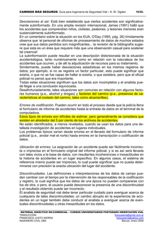 CAMINOS MÁS SEGUROS: Guía para Ingeniería de Seguridad Vial – K. W. Ogden 19/204
MATERIAL DIDÁCTICO NO-COMERCIAL – CURSOS UNIVERSITARIOS POSTGRADO ORIENTACIÓN VIAL
TRADUCCIÓN: franjusierra@arnet.com.ar
FRANCISCO JUSTO SIERRA franjusierra@yahoo.com
INGENIERO CIVIL UBA Beccar, enero 2009
Desviaciones al zar. Está bien establecido que ciertos accidentes son significativa-
mente subinformado. En una amplia revisión internacional, James (1991) halló que
los accidentes que comprendían niños, ciclistas, peatones, y lesiones menores eran
sustancialmente subinformado.
En un comentario sobre la situación en los EUA, O'Day (1993, pág. 26) tímidamente
observa que ‘el personal de oficinas de procesamiento de datos de muchos estados
cree que sus datos perdidos son insignificantes... la revisión de la bibliografía sugie-
re que esta es un área que requiere más que una observación casual para sostener
tal creencia!
La subinformación puede resultar en una descripción distorsionada de la situación
accidentológica, tanto numéricamente como en relación con la naturaleza de los
accidentes que ocurren, y de allí la adjudicación de recursos para su tratamiento.
Similarmente, puede haber desviaciones estadísticas en los mismos registros de
datos; por ejemplo, si no se registra un factor particular, esto puede significar que
existía, o que no se fue capaz de hallar si existía, o que existiera, pero que el oficial
policial no pensó que era importante.
Todas estas situaciones significan que los datos son incompletos y el analista pue-
de llegar a una conclusión equivocada.
Desafortunadamente, tales situaciones son comunes en relación con algunos facto-
res humanos (p.e., alcohol y drogas) y factores del camino (p.e., presencia de ca-
racterísticas al costado del camino, tales como alcantarillas).
Errores de codificación. Pueden ocurrir en todo el proceso desde que la policía llena
el formulario de informe de accidentes hasta la entrada de datos en el terminal de la
computadora.
Estos tipos de errores son difíciles de estimar, pero generalmente se considera que
existen en alrededor del 5 por ciento de los archivos de accidentes.
No están identificados, a menos revelados, cuando se usan los datos para una de-
tallada investigación de accidentes en lugares individuales.
Los problemas típicos varían desde errores en el llenado del formulario de informe
policial (p.e., anotar mal el norte) hasta errores en la transcripción o codificación de
datos.
Ubicación de errores. La asignación de un accidente puede ser fácilmente incorrec-
ta o imprecisa en el formulario original del informe policial, y si es así será llevada
con tales vicios a la base de datos, con resultantes incoherencias o inexactitudes en
la historia de accidentes en un lugar específico. En algunos casos, el sistema de
referencia mismo puede ser impreciso, lo cual puede significar que no pueda deter-
minarse con precisión la exacta ubicación del lugar del accidente.
Discontinuidades. Las definiciones o interpretaciones de los datos de campo pue-
den cambiar con el tiempo por la intervención de los responsables de la codificación
y registro, lo cual significa que los datos de una época no puedan compararse con
los de otra, o pero, el usuario puede desconocer la presencia de una discontinuidad
y el resultado obtenido puede ser incorrecto.
El analista de seguridad vial debe tener particular cuidado para averiguar acerca de
cualquiera de tales discontinuidades; un cambio abrupto en la experiencia de acci-
dentes en un lugar también debe conducir al analista a averiguar acerca de even-
tuales discontinuidades u otras inexactitudes en los datos.
 
