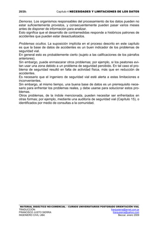 20/204 Capítulo 4 NECESIDADES Y LIMITACIONES DE LOS DATOS
MATERIAL DIDÁCTICO NO-COMERCIAL – CURSOS UNIVERSITARIOS POSTGRADO ORIENTACIÓN VIAL
TRADUCCIÓN: franjusierra@arnet.com.ar
FRANCISCO JUSTO SIERRA franjusierra@yahoo.com
INGENIERO CIVIL UBA Beccar, enero 2009
Demoras. Los organismos responsables del procesamiento de los datos pueden no
estar suficientemente provistos, y consecuentemente pueden pasar varios meses
antes de disponer de información para analizar.
Esto significa que el desarrollo de contramedidas responde a históricos patrones de
accidentes que pueden estar desactualizados.
Problemas ocultos. La suposición implícita en el proceso descrito en este capítulo
es que la base de datos de accidentes es un buen indicador de los problemas de
seguridad vial.
En general esto es probablemente cierto (sujeto a las calificaciones de los párrafos
anteriores).
Sin embargo, puede enmascarar otros problemas; por ejemplo, si los peatones evi-
tan usar una zona debido a un problema de seguridad percibido. En tal caso el pro-
blema de seguridad resultó en falta de actividad física, más que en reducción de
accidentes.
Es necesario que el ingeniero de seguridad vial esté alerta a estas limitaciones e
inconvenientes.
Sin embargo, al mismo tiempo, una buena base de datos es un prerrequisito nece-
sario para enfrentar los problemas reales, y debe usarse para solucionar estos pro-
blemas.
Otros problemas, de la índole mencionada, pueden necesitar ser enfrentados en
otras formas; por ejemplo, mediante una auditoría de seguridad vial (Capítulo 15), o
identificados por medio de consultas a la comunidad.
 