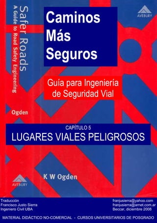Caminos
Más
Seguros
Guía para Ingeniería
de Seguridad Vial
Traducción franjusierra@yahoo.com
Francisco Justo Sierra franjusierra@arnet.com.ar
Ingeniero Civil UBA Beccar, diciembre 2008
MATERIAL DIDÁCTICO NO-COMERCIAL - CURSOS UNIVERSITARIOS DE POSGRADO
CAPÍTULO 5
LUGARES VIALES PELIGROSOS
 