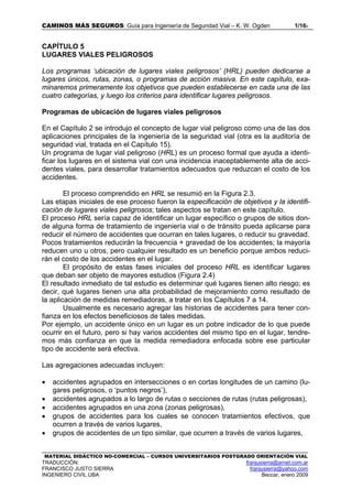 CAMINOS MÁS SEGUROS: Guía para Ingeniería de Seguridad Vial – K. W. Ogden 1/165
MATERIAL DIDÁCTICO NO-COMERCIAL – CURSOS UNIVERSITARIOS POSTGRADO ORIENTACIÓN VIAL
TRADUCCIÓN: franjusierra@arnet.com.ar
FRANCISCO JUSTO SIERRA franjusierra@yahoo.com
INGENIERO CIVIL UBA Beccar, enero 2009
CAPÍTULO 5
LUGARES VIALES PELIGROSOS
Los programas ‘ubicación de lugares viales peligrosos’ (HRL) pueden dedicarse a
lugares únicos, rutas, zonas, o programas de acción masiva. En este capítulo, exa-
minaremos primeramente los objetivos que pueden establecerse en cada una de las
cuatro categorías, y luego los criterios para identificar lugares peligrosos.
Programas de ubicación de lugares viales peligrosos
En el Capítulo 2 se introdujo el concepto de lugar vial peligroso como una de las dos
aplicaciones principales de la ingeniería de la seguridad vial (otra es la auditoría de
seguridad vial, tratada en el Capítulo 15).
Un programa de lugar vial peligroso (HRL) es un proceso formal que ayuda a identi-
ficar los lugares en el sistema vial con una incidencia inaceptablemente alta de acci-
dentes viales, para desarrollar tratamientos adecuados que reduzcan el costo de los
accidentes.
El proceso comprendido en HRL se resumió en la Figura 2.3.
Las etapas iniciales de ese proceso fueron la especificación de objetivos y la identifi-
cación de lugares viales peligrosos; tales aspectos se tratan en este capítulo.
El proceso HRL sería capaz de identificar un lugar específico o grupos de sitios don-
de alguna forma de tratamiento de ingeniería vial o de tránsito pueda aplicarse para
reducir el número de accidentes que ocurran en tales lugares, o reducir su gravedad.
Pocos tratamientos reducirán la frecuencia + gravedad de los accidentes; la mayoría
reducen uno u otros, pero cualquier resultado es un beneficio porque ambos reduci-
rán el costo de los accidentes en el lugar.
El propósito de estas fases iniciales del proceso HRL es identificar lugares
que deban ser objeto de mayores estudios (Figura 2.4)
El resultado inmediato de tal estudio es determinar qué lugares tienen alto riesgo; es
decir, qué lugares tienen una alta probabilidad de mejoramiento como resultado de
la aplicación de medidas remediadoras, a tratar en los Capítulos 7 a 14.
Usualmente es necesario agregar las historias de accidentes para tener con-
fianza en los efectos beneficiosos de tales medidas.
Por ejemplo, un accidente único en un lugar es un pobre indicador de lo que puede
ocurrir en el futuro, pero si hay varios accidentes del mismo tipo en el lugar, tendre-
mos más confianza en que la medida remediadora enfocada sobre ese particular
tipo de accidente será efectiva.
Las agregaciones adecuadas incluyen:
• accidentes agrupados en intersecciones o en cortas longitudes de un camino (lu-
gares peligrosos, o ‘puntos negros’),
• accidentes agrupados a lo largo de rutas o secciones de rutas (rutas peligrosas),
• accidentes agrupados en una zona (zonas peligrosas),
• grupos de accidentes para los cuales se conocen tratamientos efectivos, que
ocurren a través de varios lugares,
• grupos de accidentes de un tipo similar, que ocurren a través de varios lugares,
 