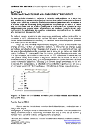 CAMINOS MÁS SEGUROS: Guía para Ingeniería de Seguridad Vial – K. W. Ogden 1/61
MATERIAL DIDÁCTICO NO-COMERCIAL – CURSOS UNIVERSITARIOS POSTGRADO ORIENTACIÓN VIAL
TRADUCCIÓN: franjusierra@arnet.com.ar
FRANCISCO JUSTO SIERRA franjusierra@yahoo.com
INGENIERO CIVIL UBA Beccar, diciembre 2008
CAPÍTULO 1
PROBLEMA DE LA SEGURIDAD VIAL: NATURALEZA Y DIMENSIONES
En este capítulo introductorio tratamos la naturaleza del problema de la seguridad
vial, estableciendo que es un área legítima de estudio en relación con marcos humani-
tarios, salud pública y economía. Se distinguen perspectivas personales y sociales, y
el choque entre las demandas de la sociedad por movilidad por un lado, y el riesgo
que esa movilidad crea por el otro. Establecida la existencia de un problema y esbo-
zadas brevemente su naturaleza y dimensiones, los capítulos restantes tratan siste-
máticamente las estrategias de solución, enfocándose especialmente en las estrate-
gias de ingeniería de seguridad vial.
En todo el mundo, anualmente año mueren en accidentes viales medio millón de
personas, y 10-15 millones resultan heridas. El trauma vial es una de las enferme-
dades de las sociedades industriales y un creciente tema de salud pública y econo-
mía en los países en desarrollo.
Viajar es una actividad inherentemente riesgosa, porque el movimiento crea
energía cinética, y si hay un accidente o colisión, el intercambio de energía puede
ser notable para los humanos y la propiedad. El viaje, y especialmente el viaje vial,
es una de las actividades más peligrosas que la gente de los países en desarrollo
realiza. La Figura 1.1 muestra el índice de muertos en Gran Bretaña para varios mo-
dos de transporte, expresados como muertes por 100 millones de horas de exposi-
ción (Evans, 1994). Esto muestra la seguridad relativa de los modos de transporte
terrestre (ómnibus, coche, tren), y el riesgo experimentado por los llamados usuarios
viales ‘vulnerables’ (peatones, ciclistas), y el extremo peligro enfrentado por los mo-
tociclistas. Por comparación, la fatalidad correspondiente de permanecer en casa y
en el trabajo fueron 2.6 y 0.9 muertes por 100 millones de horas, respectivamente.
Figura 1.1 Índice de accidentes mortales para seleccionadas actividades de
transporte (RU)
Fuente: Evans (1994).
Siendo todo los demás igual, cuanto más rápido viajemos, y más viajemos, el
riesgo será mayor.
Por ejemplo, si reemplazamos el transporte tirado por animales con transporte moto-
rizado, incrementamos la velocidad y movilidad. Por esto el tema de los muertos y
heridos viales se volvió un tema principal durante el siglo 20.
 