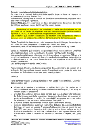 4/165 Capítulo 5 LUGARES VIALES PELIGROSOS
MATERIAL DIDÁCTICO NO-COMERCIAL – CURSOS UNIVERSITARIOS POSTGRADO ORIENTACIÓN VIAL
TRADUCCIÓN: franjusierra@arnet.com.ar
FRANCISCO JUSTO SIERRA franjusierra@yahoo.com
INGENIERO CIVIL UBA Beccar, enero 2009
También importa la confiabilidad estadística.
Es obvio que al disminuir la longitud de la sección, la probabilidad de ningún o un
accidente en el período tiende a uno.
Inversamente, al alargarse la sección, los efectos de características peligrosas aisla-
das están sumergidos y perdidos.
Zegeer (1982, pág. 37) sugiere que los datos para segmentos de caminos de menos
de 500 m o que llevan menos de 500 veh/día no son fiables.
Usualmente las intersecciones se definen como la zona limitada por las pro-
yecciones de los límites de propiedad, más una cierta distancia (típicamente entre,
digamos, 10 m y 30 m de los caminos de aproximación (ramales).
Los accidentes que ocurran en esta zona se clasifican como accidentes de intersec-
ciones, y todos los otros como accidentes de ‘conexiones’ o de ‘media-cuadra’.
Rutas. Por definición, las rutas son más largas que las subdivisiones de caminos en
secciones discretas que puedan considerarse como un solo ‘lugar’.
Por lo tanto, las rutas serán relativamente largas, típicamente entre 1 y 10 km.
Zonas. Es necesario que una zona tenga características razonablemente uniformes
y homogéneas, tales como uso del suelo, densidad y configuración de calles.
Las aplicaciones típicas se relacionan con el desarrollo de un programa HRL en una
zona local, residencial o comercial, de modo que los límites del lugar estén dictados
por la extensión a la cual pueda desarrollarse un plan amplio de administración del
tránsito, para la zona.
Una zona típica puede ser de 5 km2
, o más.
Acción masiva. Usualmente, las investigaciones de acción masiva se enfocan en la
aplicación de tratamientos a lugares o rutas (y ocasionalmente zonas) de modo que
se aplican las definiciones dadas para estas investigaciones.
Criterios
Para identificar lugares y rutas peligrosas se han usado varios criterios1
. Los méto-
dos principales son:
• Número de accidentes (o accidentes por unidad de longitud de camino) en un
período dado que exceda alguno de los niveles establecidos (p.e., 3 por año). No
tiene en cuenta la exposición.
• El índice de accidentes para un dado período que exceda algún valor estableci-
do. Esto toma en cuenta la exposición. Usualmente los índices se expresan en
términos de accidentes por millón de vehículo-kilómetros para secciones viales.
Para intersecciones, se usaron varios métodos de exposición.
• El número e índice de accidentes superan algún valor umbral definido.
• Índice de accidentes que supera un valor crítico deducido de análisis estadísticos
de índices en todos los lugares. A veces referido como índice de control de cali-
dad (ICC), este método determina si el índice de accidentes en un lugar es signi-
ficativamente más alto que un índice predeterminado para lugares de caracterís-
ticas similares, sobre la base de una distribución de Poisson (Zegeer, 1982, pág.
32).
 