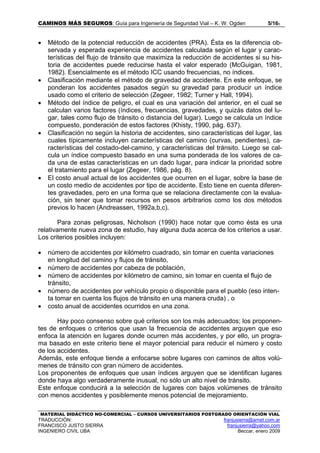 CAMINOS MÁS SEGUROS: Guía para Ingeniería de Seguridad Vial – K. W. Ogden 5/165
MATERIAL DIDÁCTICO NO-COMERCIAL – CURSOS UNIVERSITARIOS POSTGRADO ORIENTACIÓN VIAL
TRADUCCIÓN: franjusierra@arnet.com.ar
FRANCISCO JUSTO SIERRA franjusierra@yahoo.com
INGENIERO CIVIL UBA Beccar, enero 2009
• Método de la potencial reducción de accidentes (PRA). Ésta es la diferencia ob-
servada y esperada experiencia de accidentes calculada según el lugar y carac-
terísticas del flujo de tránsito que maximiza la reducción de accidentes si su his-
toria de accidentes puede reducirse hasta el valor esperado (McGuigan, 1981,
1982). Esencialmente es el método ICC usando frecuencias, no índices.
• Clasificación mediante el método de gravedad de accidente. En este enfoque, se
ponderan los accidentes pasados según su gravedad para producir un índice
usado como el criterio de selección (Zegeer, 1982; Turner y Hall, 1994).
• Método del índice de peligro, el cual es una variación del anterior, en el cual se
calculan varios factores (índices, frecuencias, gravedades, y quizás datos del lu-
gar, tales como flujo de tránsito o distancia del lugar). Luego se calcula un índice
compuesto, ponderación de estos factores (Khisty, 1990, pág. 637).
• Clasificación no según la historia de accidentes, sino características del lugar, las
cuales típicamente incluyen características del camino (curvas, pendientes), ca-
racterísticas del costado-del-camino, y características del tránsito. Luego se cal-
cula un índice compuesto basado en una suma ponderada de los valores de ca-
da una de estas características en un dado lugar, para indicar la prioridad sobre
el tratamiento para el lugar (Zegeer, 1986, pág. 8).
• El costo anual actual de los accidentes que ocurren en el lugar, sobre la base de
un costo medio de accidentes por tipo de accidente. Esto tiene en cuenta diferen-
tes gravedades, pero en una forma que se relaciona directamente con la evalua-
ción, sin tener que tomar recursos en pesos arbitrarios como los dos métodos
previos lo hacen (Andreassen, 1992a,b,c).
Para zonas peligrosas, Nicholson (1990) hace notar que como ésta es una
relativamente nueva zona de estudio, hay alguna duda acerca de los criterios a usar.
Los criterios posibles incluyen:
• número de accidentes por kilómetro cuadrado, sin tomar en cuenta variaciones
en longitud del camino y flujos de tránsito,
• número de accidentes por cabeza de población,
• número de accidentes por kilómetro de camino, sin tomar en cuenta el flujo de
tránsito,
• número de accidentes por vehículo propio o disponible para el pueblo (eso inten-
ta tomar en cuenta los flujos de tránsito en una manera cruda) , o
• costo anual de accidentes ocurridos en una zona.
Hay poco consenso sobre qué criterios son los más adecuados; los proponen-
tes de enfoques o criterios que usan la frecuencia de accidentes arguyen que eso
enfoca la atención en lugares donde ocurren más accidentes, y por ello, un progra-
ma basado en este criterio tiene el mayor potencial para reducir el número y costo
de los accidentes.
Además, este enfoque tiende a enfocarse sobre lugares con caminos de altos volú-
menes de tránsito con gran número de accidentes.
Los proponentes de enfoques que usan índices arguyen que se identifican lugares
donde haya algo verdaderamente inusual, no sólo un alto nivel de tránsito.
Este enfoque conducirá a la selección de lugares con bajos volúmenes de tránsito
con menos accidentes y posiblemente menos potencial de mejoramiento.
 