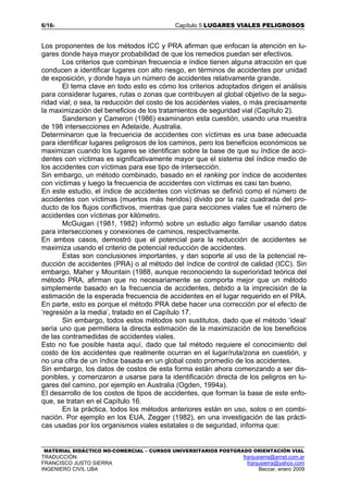 6/165 Capítulo 5 LUGARES VIALES PELIGROSOS
MATERIAL DIDÁCTICO NO-COMERCIAL – CURSOS UNIVERSITARIOS POSTGRADO ORIENTACIÓN VIAL
TRADUCCIÓN: franjusierra@arnet.com.ar
FRANCISCO JUSTO SIERRA franjusierra@yahoo.com
INGENIERO CIVIL UBA Beccar, enero 2009
Los proponentes de los métodos ICC y PRA afirman que enfocan la atención en lu-
gares donde haya mayor probabilidad de que los remedios puedan ser efectivos.
Los criterios que combinan frecuencia e índice tienen alguna atracción en que
conducen a identificar lugares con alto riesgo, en términos de accidentes por unidad
de exposición, y donde haya un número de accidentes relativamente grande.
El tema clave en todo esto es cómo los criterios adoptados dirigen el análisis
para considerar lugares, rutas o zonas que contribuyen al global objetivo de la segu-
ridad vial; o sea, la reducción del costo de los accidentes viales, o más precisamente
la maximización del beneficios de los tratamientos de seguridad vial (Capítulo 2).
Sanderson y Cameron (1986) examinaron esta cuestión, usando una muestra
de 198 intersecciones en Adelaíde, Australia.
Determinaron que la frecuencia de accidentes con víctimas es una base adecuada
para identificar lugares peligrosos de los caminos, pero los beneficios económicos se
maximizan cuando los lugares se identifican sobre la base de que su índice de acci-
dentes con víctimas es significativamente mayor que el sistema del índice medio de
los accidentes con víctimas para ese tipo de intersección.
Sin embargo, un método combinado, basado en el ranking por índice de accidentes
con víctimas y luego la frecuencia de accidentes con víctimas es casi tan bueno.
En este estudio, el índice de accidentes con víctimas se definió como el número de
accidentes con víctimas (muertos más heridos) divido por la raíz cuadrada del pro-
ducto de los flujos conflictivos, mientras que para secciones viales fue el número de
accidentes con víctimas por kilómetro.
McGuigan (1981, 1982) informó sobre un estudio algo familiar usando datos
para intersecciones y conexiones de caminos, respectivamente.
En ambos casos, demostró que el potencial para la reducción de accidentes se
maximiza usando el criterio de potencial reducción de accidentes.
Estas son conclusiones importantes, y dan soporte al uso de la potencial re-
ducción de accidentes (PRA) o al método del índice de control de calidad (ICC). Sin
embargo, Maher y Mountain (1988, aunque reconociendo la superioridad teórica del
método PRA, afirman que no necesariamente se comporta mejor que un método
simplemente basado en la frecuencia de accidentes, debido a la imprecisión de la
estimación de la esperada frecuencia de accidentes en el lugar requerido en el PRA.
En parte, esto es porque el método PRA debe hacer una corrección por el efecto de
‘regresión a la media’, tratado en el Capítulo 17.
Sin embargo, todos estos métodos son sustitutos, dado que el método ‘ideal‘
sería uno que permitiera la directa estimación de la maximización de los beneficios
de las contramedidas de accidentes viales.
Esto no fue posible hasta aquí, dado que tal método requiere el conocimiento del
costo de los accidentes que realmente ocurran en el lugar/ruta/zona en cuestión, y
no una cifra de un índice basada en un global costo promedio de los accidentes.
Sin embargo, los datos de costos de esta forma están ahora comenzando a ser dis-
ponibles, y comenzaron a usarse para la identificación directa de los peligros en lu-
gares del camino, por ejemplo en Australia (Ogden, 1994a).
El desarrollo de los costos de tipos de accidentes, que forman la base de este enfo-
que, se tratan en el Capítulo 16.
En la práctica, todos los métodos anteriores están en uso, solos o en combi-
nación. Por ejemplo en los EUA, Zegger (1982), en una investigación de las prácti-
cas usadas por los organismos viales estatales o de seguridad, informa que:
 