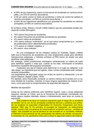CAMINOS MÁS SEGUROS: Guía para Ingeniería de Seguridad Vial – K. W. Ogden 7/165
MATERIAL DIDÁCTICO NO-COMERCIAL – CURSOS UNIVERSITARIOS POSTGRADO ORIENTACIÓN VIAL
TRADUCCIÓN: franjusierra@arnet.com.ar
FRANCISCO JUSTO SIERRA franjusierra@yahoo.com
INGENIERO CIVIL UBA Beccar, enero 2009
• el 89% de los organismos usaron la frecuencia de accidentes en caminos princi-
pales, y el 73% en caminos secundarios,
• el 84 por ciento usaron el índice de accidentes o índice de control de calidad en
caminos principales, y el 50% en caminos secundarios, y
• el 65% de los organismos estratificaron por gravedad los accidentes en caminos
principales y el 45% en caminos secundarios.
En el Reino Unido, Silcock y Smyth (1984) hallaron que las autoridades locales (ex-
cluyendo London Boroughs):
• 74% usaron frecuencia de accidentes,
• 6% usaron frecuencia de accidentes ponderada por gravedad,
• 4% usaron índice de accidentes,
• 13% usaron enfoque “multi-factor”, en el cual varios componentes (p.e., acciden-
tes peatonales) fueron diferentemente ponderados,
• 11% usaron un método 'subjetivo, y
• 6% usaron ‘otros métodos’.
En una investigación de los métodos usados en Australia, Ogden (1994a)
halló que la frecuencia de accidentes era más ampliamente usada para identificar
intersecciones peligrosas, y métodos similares al PRA fueron de amplio uso para
identificar rutas peligrosas.
Sin embargo, varias jurisdicciones introdujeron recientemente un criterio de costo
para identificar lugares o rutas que, cuando se los trate, minimizarán el beneficio
económico resultante del programa remediador.
Cualquiera que sea el método para determinar si un lugar es ‘peligroso’ o de
‘alto riesgo’, es importante que los lugares, rutas o zonas comparadas sean verdade-
ramente comparables.
Las expectativas de seguridad varían con el tipo de camino e intersección, y la ubi-
cación (Deacon, Zegeer y Deen, 1975).
Por ejemplo, sería irrazonable comparar un camino indiviso de 2-carriles con un ca-
mino dividido de 4-carriles, mientras no haya ninguna expectativa de mejorar al pri-
mero, como para tener el comportamiento de seguridad del segundo.
Medidas de exposición
Varios de los criterios anteriores para identificar lugares, rutas o zonas peligrosas
requieren calcular un índice, que es la frecuencia de accidentes normalizada me-
diante alguna medida intentada, directa o indirectamente, para tener en cuenta la
exposición.
Este problema de tener en cuenta la exposición para el riesgo de un accidente
de tránsito vial es uno de los principales problemas teóricos y prácticos que enfren-
ten los analistas de seguridad (Organisation for Economic Cooperation and Deve-
lopment, 1984, pág. 6). En principio, el concepto de ‘exposición’ es relativamente
simple: cuando más una persona se compromete en el tránsito vial (p.e., cantidad de
viajes), más probable es que tal persona se vea envuelto en un accidente. Además,
el diferente involucramiento de los participantes del sistema de tránsito vial apunta a
la necesidad de una significativa base para evaluar la seguridad relativa del sistema.
 