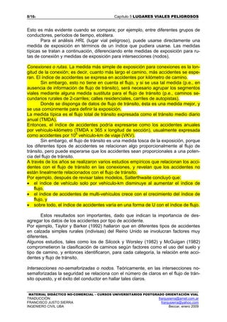 8/165 Capítulo 5 LUGARES VIALES PELIGROSOS
MATERIAL DIDÁCTICO NO-COMERCIAL – CURSOS UNIVERSITARIOS POSTGRADO ORIENTACIÓN VIAL
TRADUCCIÓN: franjusierra@arnet.com.ar
FRANCISCO JUSTO SIERRA franjusierra@yahoo.com
INGENIERO CIVIL UBA Beccar, enero 2009
Esto es más evidente cuando se compara; por ejemplo, entre diferentes grupos de
conductores, períodos de tiempo, etcétera.
Para el análisis HRL (lugar vial peligroso), puede usarse directamente una
medida de exposición en términos de un índice que pudiera usarse. Las medidas
típicas se tratan a continuación, diferenciando ente medidas de exposición para ru-
tas de conexión y medidas de exposición para intersecciones (nodos).
Conexiones o rutas. La medida más simple de exposición para conexiones es la lon-
gitud de la conexión; es decir, cuanto más largo el camino, más accidentes se espe-
ran. El índice de accidentes se expresa en accidentes por kilómetro de camino.
Sin embargo, esto no tiene en cuenta el flujo, y si se usa tal medida (p.e., en
ausencia de información de flujo de tránsito), será necesario agrupar los segmentos
viales mediante alguna medida sustituta para el flujo de tránsito (p.e., caminos se-
cundarios rurales de 2-carriles; calles residenciales, carriles de autopistas).
Donde se disponga de datos de flujo de tránsito, ésta es una medida mejor, y
se usa comúnmente para definir la exposición.
La medida típica es el flujo total de tránsito expresada como el tránsito medio diario
anual (TMDA).
Entonces, el índice de accidentes podría expresarse como los accidentes anuales
por vehículo-kilómetro (TMDA x 365 x longitud de sección), usualmente expresada
como accidentes por 108
vehículo-km de viaje (VKV).
Sin embargo, el flujo de tránsito es una medida tosca de la exposición, porque
los diferentes tipos de accidentes se relacionan algo proporcionalmente al flujo de
tránsito, pero puede esperarse que los accidentes sean proporcionales a una poten-
cia del flujo de tránsito.
A través de los años se realizaron varios estudios empíricos que relacionan los acci-
dentes con el flujo de tránsito en las conexiones, y revelan que los accidentes no
están linealmente relacionados con el flujo de tránsito.
Por ejemplo, después de revisar tales modelos, Satterthwaite concluyó que:
• el índice de vehículo solo por vehículo-km disminuye al aumentar el índice de
flujo,
• el índice de accidentes de multi-vehículos crece con el crecimiento del índice de
flujo, y
• sobre todo, el índice de accidentes varía en una forma de U con el índice de flujo.
Estos resultados son importantes, dado que indican la importancia de des-
agregar los datos de los accidentes por tipo de accidente.
Por ejemplo, Taylor y Barker (1992) hallaron que en diferentes tipos de accidentes
en calzada simples rurales (indivisas) del Reino Unido se involucran factores muy
diferentes.
Algunos estudios, tales como los de Silcock y Worsley (1982) y McGuigan (1982)
comprometieron la clasificación de caminos según factores como el uso del suelo y
tipo de camino, y entonces identificaron, para cada categoría, la relación ente acci-
dentes y flujo de tránsito.
Intersecciones no-semaforizadas o nodos. Teóricamente, en las intersecciones no-
semaforizadas la seguridad se relaciona con el número de claros en el flujo de trán-
sito opuesto, y el éxito del conductor en hallar tales claros.
 