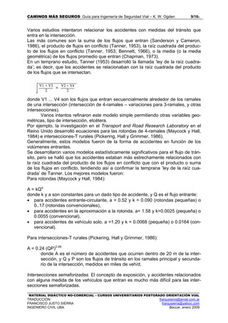 CAMINOS MÁS SEGUROS: Guía para Ingeniería de Seguridad Vial – K. W. Ogden 9/165
MATERIAL DIDÁCTICO NO-COMERCIAL – CURSOS UNIVERSITARIOS POSTGRADO ORIENTACIÓN VIAL
TRADUCCIÓN: franjusierra@arnet.com.ar
FRANCISCO JUSTO SIERRA franjusierra@yahoo.com
INGENIERO CIVIL UBA Beccar, enero 2009
Varios estudios intentaron relacionar los accidentes con medidas del tránsito que
entra en la intersección.
Las más comunes son la suma de los flujos que entran (Sanderson y Cameron,
1986), el producto de flujos en conflicto (Tanner, 1953), la raíz cuadrada del produc-
to de los flujos en conflicto (Tanner, 1953; Bennett, 1966), o la media (o la media
geométrica) de los flujos promedio que entran (Chapman, 1973).
En un temprano estudio, Tanner (1953) desarrolló la llamada ‘ley de la raíz cuadra-
da’; es decir, que los accidentes se relacionaban con la raíz cuadrada del producto
de los flujos que se intersectan.
donde V1 ... V4 son los flujos que entran secuencialmente alrededor de los ramales
de una intersección (intersección de 4-ramales – variaciones para 3-ramales, y otras
intersecciones).
Varios intentos refinaron este modelo simple permitiendo otras variables geo-
métricas, tipo de intersección, etcétera.
Por ejemplo, la investigación en el Transport and Road Research Laboratory en el
Reino Unido desarrolló ecuaciones para las rotondas de 4-ramales (Maycock y Hall,
1984) e intersecciones-T rurales (Pickering, Hall y Grimmer, 1986).
Generalmente, estos modelos fueron de la forma de accidentes en función de los
volúmenes entrantes.
Se desarrollaron varios modelos estadísticamente significativos para el flujo de trán-
sito, pero se halló que los accidentes estaban más estrechamente relacionados con
la raíz cuadrada del producto de los flujos en conflicto que con el producto o suma
de los flujos en conflicto, tendiendo así a confirmar la temprana ‘ley de la raíz cua-
drada’ de Tanner. Los mejores modelos fueron:
Para rotondas (Maycock y Hall, 1984):
A = kQa
donde k y a son constantes para un dado tipo de accidente, y Q es el flujo entrante:
• para accidentes entrante-circulante, a = 0.52 y k = 0.090 (rotondas pequeñas) o
0..17 (rotondas convencionales),
• para accidentes en la aproximación a la rotonda, a= 1.58 y k=0.0025 (pequeña) o
0.0055 (convencional),
• para accidentes de vehículo solo, a =1.20 y k = 0.0068 (pequeña) o 0.0164 (con-
vencional).
Para intersecciones-T rurales (Pickering, Hall y Grimmer, 1986):
A = 0.24 (QP)0.49
donde A es el número de accidentes que ocurren dentro de 20 m de la inter-
sección, y Q y P son los flujos de tránsito en los ramales principal y secunda-
rio de la intersección, medidos en miles de veh/d.
Intersecciones semaforizadas. El concepto de exposición, y accidentes relacionados
con alguna medida de los vehículos que entran es mucho más difícil para las inter-
secciones semaforizadas.
 