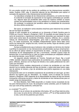 10/165 Capítulo 5 LUGARES VIALES PELIGROSOS
MATERIAL DIDÁCTICO NO-COMERCIAL – CURSOS UNIVERSITARIOS POSTGRADO ORIENTACIÓN VIAL
TRADUCCIÓN: franjusierra@arnet.com.ar
FRANCISCO JUSTO SIERRA franjusierra@yahoo.com
INGENIERO CIVIL UBA Beccar, enero 2009
En una amplia revisión de los análisis de conflictos en las intersecciones semafori-
zadas, Hughes (1991, pág. 4) describió algunas de las dificultades para aplicar el
concepto de exposición a las intersecciones semaforizadas:
'La naturaleza compleja de las interacciones vehiculares y el control de tránsi-
to confunde el concepto de exposición en los lugares controlados por semáfo-
ros. Algunos tipos de accidentes tales como los traseros exhiben el mismo
número de oportunidades como si los semáforos no fueran una característica.
Sin embargo, la existencia del semáforo altera la probabilidad de ocurrencia
de otros ciertos accidentes.’
De nuevo, se realizaron varios estudios empíricos para relacionar los acciden-
tes con los flujos de tránsito.
Quizás el más completo es el realizado en la University of North Carolina para la
FHWA por Council, Stewart y Rodgman (1987). El resultado de este trabajo fue una
serie de ecuaciones y regresiones empíricamente deducidas que expresan la expo-
sición para varios tipos de accidentes (frontales, traseros, refilones, etc.) y caracte-
rísticas de intersecciones (desprotegidas, giros total o parcialmente controlados,
etc.). En estas ecuaciones, las variables independientes fueron ítems tales como
ancho de intersección, longitud de ciclo, número de carriles, flujos de tránsito y parti-
ciones de luz verde.
Aunque probablemente sea el esfuerzo más completo en términos de intentar
cuantificar la exposición en las intersecciones semaforizadas (aunque empíricamen-
te) es difícil de aplicar debido al requerimiento de datos – de flujo y de accidentes
necesarios de ser desagregados por tipo y movimiento. También supone ciclos de
tiempos fijos, lo cual disminuye su valor en redes controladas por adaptable software
de control de tránsito, como SCOOT o SCATS.
Un segundo estudio realizado en Toronto, Canadá por Hauer, Ng y Lovell
(1988), también relacionó tipos particulares de accidentes (p.e., traseros, angulares,
giros, refilones, alcance) con los flujos de tránsito a los cuales pertenecían los vehí-
culos que chocaban.
Construyeron varios modelos relacionando el número de accidentes en una inter-
sección con la medida relevante del flujo de tránsito, y sobre esta base fueron capa-
ces de estimar el número y tipo de accidentes que podría esperarse en una dada
intersección.
Comparando esto con la verdadera experiencia de accidentes en ese lugar, se iden-
tificaron los lugares que se ‘desviaban’. Su modelo, como el estudio de Council,
Stewart y Rodgman (1987) depende de la disponibilidad de datos de flujo de tránsito
(incluyendo volúmenes de giros) y datos de accidentes en las intersecciones para un
amplio rango de intersecciones.
En Gran Bretaña, Hail (1986) desarrolló un modelo menos necesitado de da-
tos para intersecciones de cruce. Se produjeron varias variantes, pero el modelo bá-
sico que nutre al flujo peatonal y vehicular fue:
A = 0.023QT1.28
(1+PT0.3
)
donde A es el número de accidentes informados, QT es el flujo total de entra-
da (o sea, la suma de los vehículos que entran), y PT es el flujo peatonal total
(o sea, suma de los peatones que entran).
 