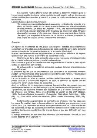 CAMINOS MÁS SEGUROS: Guía para Ingeniería de Seguridad Vial – K. W. Ogden 11/165
MATERIAL DIDÁCTICO NO-COMERCIAL – CURSOS UNIVERSITARIOS POSTGRADO ORIENTACIÓN VIAL
TRADUCCIÓN: franjusierra@arnet.com.ar
FRANCISCO JUSTO SIERRA franjusierra@yahoo.com
INGENIERO CIVIL UBA Beccar, enero 2009
En Australia Hughes (1991) realizó otro estudio y desarrolló modelos para la
frecuencia de accidentes (para varios movimientos del usuario vial) en términos de
varias medidas de exposición, y examinó el poder de predicción de las ecuaciones
resultantes.
Las conclusiones pueden resumirse así:
'Se exploraron tres medidas típicas de exposición – tránsito total entrante, pro-
ducto del tránsito medio en los caminos que se intersectan, y la raíz cuadrada
de este producto. En apoyo de Chapman (1973), una detallada comparación
no discernió una gran diferencia entre la validez de ninguno de ellos. Ninguno
debe preferirse sobre el otro dado que ninguna tiene una fuerte base teórica.
Se sugirió que era preferible la suma de los tránsitos entrantes porque era la
más simple de calcular y evitar cualquier mal entendido.’
Gravedad
En algunos de los criterios de HRL (lugar vial peligroso) tratados, los accidentes se
estratifican por gravedad, donde la gravedad se basa en el más grave daño personal
sufrido por cualquier persona involucrada en el accidente (Capítulo 4).
Pueden usarse clasificaciones de gravedad en un intento para identificar los lugares
que tienen un alto número o alto índice de accidentes serios.
Una forma es dar a cada accidente un peso que represente el costo promedio
del accidente en la categoría de gravedad en la cual cae.
Esto conduce a que los accidentes mortales tengan más de 10 veces el peso adjudi-
cado a los accidentes con heridos.
Si se hace esto, a menudo los accidentes mortales dominan el procedimiento
de identificación.
El problema aquí es que las circunstancias que conducen a los accidentes mortales
pueden ser muy similares a las que producen accidentes con heridos, y la gravedad
resulta ser un asunto de casualidad.
La concentración en sólo accidentes mortales (estadísticamente un suceso raro)
puede conducir a conclusiones espurias; es decir, la selección de lugares que en
realidad no tienen un alto riesgo de accidentes.
Aquí, un enfoque de compromiso es sopesar los accidentes más graves, pero no
con los pesos extremos calculados en proporción directa con el costo promedio.
Típicamente, los accidente mortales son sopesados en 2 a 4 veces la influencia de
los choques con heridos. Tales procedimientos se usaron en los EUA (Zegeer,
1986), Australia (National Association of Australian State Road Authorities, 1988a,
pág. 19), y en varios países en desarrollo (Ross Silcock Partnership, 1991, pág.
137).
En tanto esto sea pragmático, es esencialmente arbitrario, y no hay base para
los pesos. En realidad, tales enfoques arbitrarios es probable que tengan menor uso
futuro, dado que desarrollos recientes están permitiendo usar los costos medios de
los accidentes por tipo de accidente; directamente éstos tienen el efecto implícito de
ponderar los tipos de accidentes más graves debido a que por definición son más
costosos.
El trabajo australiano en este tema fue informado por Andreassen (1992a,b,c), y su
uso se describe en el Capítulo 16.
 