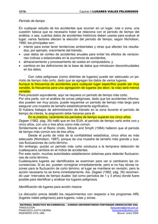 12/165 Capítulo 5 LUGARES VIALES PELIGROSOS
MATERIAL DIDÁCTICO NO-COMERCIAL – CURSOS UNIVERSITARIOS POSTGRADO ORIENTACIÓN VIAL
TRADUCCIÓN: franjusierra@arnet.com.ar
FRANCISCO JUSTO SIERRA franjusierra@yahoo.com
INGENIERO CIVIL UBA Beccar, enero 2009
Período de tiempo
En cualquier estudio de los accidentes que ocurran en un lugar, ruta o zona, una
cuestión básica que es necesario tratar se relaciona con el período de tiempo del
análisis; o sea, cuántos datos de accidentes históricos deben usarse para evaluar el
lugar; varios factores afectan la elección del período de tiempo; según Nicholson,
1990, los principales son:
• intento para evitar tener tendencias ambientales y otras que afecten los resulta-
dos; por ejemplo, crecimiento del tránsito,
• usar datos de conteo de accidentes anuales para evitar los efectos de variacio-
nes cíclicas o estacionales en la ocurrencia de accidentes,
• almacenamiento y procesamiento de costos en computadora, y
• cambios en las definiciones de la base de datos que introducen discontinuidades
en los datos.
Con rutas peligrosas (como distintas de lugares) puede ser adecuado un pe-
ríodo de tiempo más corto, dado que se agregan los datos de varios lugares.
Aunque la frecuencia de accidentes para cualquier lugar específico puede ser muy
variable, la frecuencia para una agregación de lugares (es decir, la ruta) será menos
variable.
Para precisión equivalente, aquí se requiere un período de tiempo más corto.
Por otra parte, con el análisis de zonas peligrosas, dado que los accidentes informa-
dos pueden ser muy pocos, puede requerirse un período de tiempo más largo para
asegurar una muestra de tamaño estadísticamente significativo.
Si hubiera trabajos de administración de tránsito en la zona durante el período de
tiempo de interés, la asignación debe hacerse para él.
En la práctica, raramente los períodos de tiempo superan los cinco años.
Zegeer (1982, pág. 39) halló que en los EUA, el período de tiempo varió entre uno y
cinco años, con uno o tres años como más común.
Similarmente en el Reino Unido, Silcock and Smyth (1984) hallaron que el período
de tiempo más común era de tres años.
Desde el punto de vista de la confiabilidad estadística, cinco años es más
adecuado (Nicholson, 1987), porque da una muestra de tamaño más grande y sua-
ves fluctuaciones de corto término.
Sin embargo, quizás un período más corto conduzca a la temprana detección de
cualesquiera cambios en el índice de accidentes.
Por esta razón, muchas autoridades establecieron sistemas para detectar fluctuacio-
nes de corto término.
Cualesquiera lugares así identificados se examinan para ver si cambiaron las cir-
cunstancias. Si es así, pueden corregirse inmediatamente, pero si no hay obvias ra-
zones para la fluctuación de corto término, el lugar se mantiene en revisión, pero la
acción necesaria no se toma inmediatamente. Así, Zegeer (1982, pág. 39) recomen-
dó usar ‘intervalos de tiempo duales’ (tal como períodos de 1 y 3 años) donde fuere
posible para identificar y analizar los lugares peligrosos.
Identificación de lugares para acción masiva
La discusión previa detalló los requerimientos con respecto a los programas HRL
(lugares viales peligrosos) para lugares, rutas y zonas.
 
