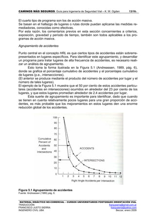 CAMINOS MÁS SEGUROS: Guía para Ingeniería de Seguridad Vial – K. W. Ogden 13/165
MATERIAL DIDÁCTICO NO-COMERCIAL – CURSOS UNIVERSITARIOS POSTGRADO ORIENTACIÓN VIAL
TRADUCCIÓN: franjusierra@arnet.com.ar
FRANCISCO JUSTO SIERRA franjusierra@yahoo.com
INGENIERO CIVIL UBA Beccar, enero 2009
El cuarto tipo de programa son los de acción masiva.
Se basan en el hallazgo de lugares o rutas donde puedan aplicarse las medidas re-
mediadoras, conocidas como efectivas.
Por esta razón, los comentarios previos en esta sección concernientes a criterios,
exposición, gravedad y período de tiempo, también son todos aplicables a los pro-
gramas de acción masiva.
Agrupamiento de accidentes
Punto central en el concepto HRL es que ciertos tipos de accidentes están sobrerre-
presentados en lugares específicos. Para identificar este agrupamiento, y desarrollar
un programa para tratar lugares de alta frecuencia de accidentes, es necesario reali-
zar un análisis de agrupamiento.
Esto toma la forma ilustrada en la Figura 5.1 (Andreassen, 1989, pág. 6),
donde se grafica el porcentaje cumulativo de accidentes y el porcentajes cumulativo
de lugares (p.e., intersecciones).
(El anterior se produce mediante el producto del número de accidentes por lugar y el
número de tales lugares).
El ejemplo de la Figura 5.1 muestra que el 50 por ciento de estos accidentes particu-
lares (accidentes en intersecciones) ocurridos en alrededor del 23 por ciento de los
lugares, y que estos lugares promedian alrededor de 2.4 accidentes por lugar.
Esta suerte de agrupamiento es importante para identificar, dado que cuando
se tienen en cuenta relativamente pocos lugares para una gran proporción de acci-
dentes, es más probable que los mejoramientos en estos lugares den una enorme
reducción global de los accidentes.
Figura 5.1 Agrupamiento de accidentes
Fuente: Andreassen (1989) pág. 6.
 