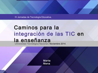 IV Jornadas de Tecnología Educativa. 
Caminos para la 
integración de las TIC en 
la enseñanza Universidad Tecnológica Nacional | Noviembre 2014. 
Marta 
Mena 
 