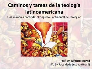 Caminos y tareas de la teología
      latinoamericana
Una mirada a partir del “Congreso Continental de Teología”




                                         Prof. Dr. Alfonso Murad
                                 FAJE – Faculdade Jesuíta (Brasil)
 