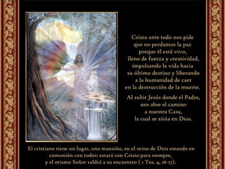 Cristo ante todo nos pide  que no perdamos la paz  porque él está vivo,  lleno de fuerza y creatividad, impulsando la vida hacia  su último destino y liberando a la humanidad de caer  en la destrucción de la muerte.  Al subir Jesús donde el Padre, nos abre el camino  a nuestra Casa, la cual se sitúa en Dios.  El cristiano tiene un lugar, una mansión, en el reino de Dios estando en comunión con todos: estará con Cristo para siempre,  y el mismo Señor saldrá a su encuentro ( 1 Tes. 4, 16-17).  