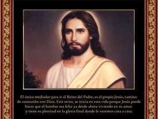 El único mediador para ir al Reino del Padre, es el propio Jesús, camino  de comunión con Dios. Este reino, se inicia en esta vida porque Jesús puede hacer que el hombre sea feliz ya desde ahora viviendo en su amor  y tiene su plenitud en la gloria final donde le veremos cara a cara. 