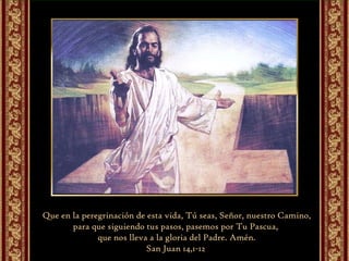 Que en la peregrinación de esta vida, Tú seas, Señor, nuestro Camino, para que siguiendo tus pasos, pasemos por Tu Pascua,  que nos lleva a la gloria del Padre. Amén. San Juan 14,1-12  
