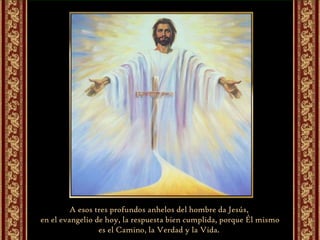 A esos tres profundos anhelos del hombre da Jesús,  en el evangelio de hoy, la respuesta bien cumplida, porque Él mismo es el Camino, la Verdad y la Vida.  