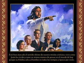Está bien marcado el sentido último de nuestra misión cristiana: vivir como Jesús ha vivido y tener su misma manera de pensar en el mundo de hoy porque su Palabra salva al hombre en todos los tiempos y épocas por venir.  