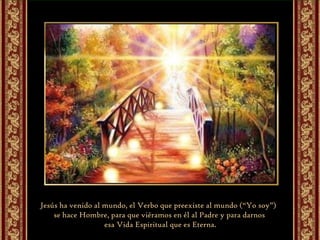 Jesús ha venido al mundo, el Verbo que preexiste al mundo (“Yo soy”)  se hace Hombre, para que viéramos en él al Padre y para darnos esa Vida Espiritual que es Eterna. 