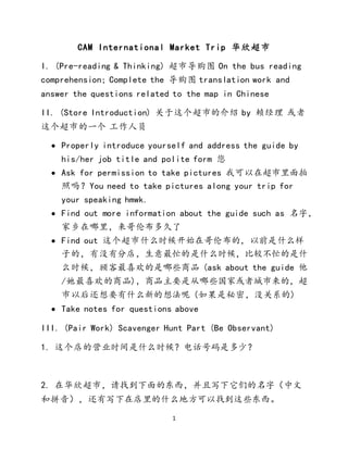 1
CAM International Market Trip 华欣超市
I. (Pre-reading & Thinking) 超市导购图 On the bus reading
comprehension; Complete the 导购图 translation work and
answer the questions related to the map in Chinese
II. (Store Introduction) 关于这个超市的介绍 by 赖经理 或者
这个超市的一个 工作人员
 Properly introduce yourself and address the guide by
his/her job title and polite form 您
 Ask for permission to take pictures 我可以在超市里面拍
照吗？You need to take pictures along your trip for
your speaking hmwk.
 Find out more information about the guide such as 名字，
家乡在哪里，来哥伦布多久了
 Find out 这个超市什么时候开始在哥伦布的，以前是什么样
子的，有没有分店，生意最忙的是什么时候，比较不忙的是什
么时候，顾客最喜欢的是哪些商品 (ask about the guide 他
/她最喜欢的商品)，商品主要是从哪些国家或者城市来的，超
市以后还想要有什么新的想法呢 (如果是秘密，没关系的)
 Take notes for questions above
III. (Pair Work) Scavenger Hunt Part (Be Observant)
1. 这个店的营业时间是什么时候？电话号码是多少？
2. 在华欣超市，请找到下面的东西，并且写下它们的名字（中文
和拼音），还有写下在店里的什么地方可以找到这些东西。
 