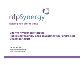 Charity Awareness Monitor
    Public Increasingly Back Investment in Fundraising
    December 2010


    Tel: 020 7426 8888
    Email: CAM@nfpsynergy.net
    Web: www.nfpsynergy.net




1
 