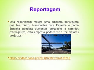 Reportagem 
• Esta reportagem mostra uma empresa portuguesa 
que faz muitos transportes para Espanha e como 
Espanha pondera aumentar portagens a camiões 
estrangeiros, esta empresa poderá vir a ter maiores 
prejuízos. 
• http://videos.sapo.pt/ZpFQfiVWEwmzofJzBVJf 
 