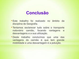 Conclusão 
• Este trabalho foi realizado no âmbito da 
disciplina de Geografia. 
• Tentamos esclarecer tudo sobre o transporte 
rodoviário camião, focando vantagens e 
desvantagens e a sua utilização. 
• Deste trabalho concluímos que uma das 
vantagens do camião é que tem grande 
mobilidade e uma desvantagem é a poluição. 
 