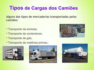 Tipos de Cargas dos Camiões 
Alguns dos tipos de mercadorias transportadas pelos 
camiões: 
• Transporte de animais; 
• Transporte de contentores; 
• Transporte de gás; 
• Transporte de matérias-primas. 
 