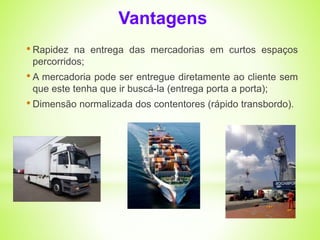 Vantagens 
• Rapidez na entrega das mercadorias em curtos espaços 
percorridos; 
• A mercadoria pode ser entregue diretamente ao cliente sem 
que este tenha que ir buscá-la (entrega porta a porta); 
• Dimensão normalizada dos contentores (rápido transbordo). 
 
