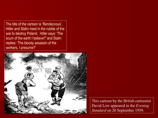 The title of the cartoon is ‘Rendezvous’.
Hitler and Stalin meet in the rubble of the
war to destroy Poland. Hitler says: 'The
scum of the earth I believe?' and Stalin
replies: 'The bloody assassin of the
workers, I presume?'




                                              This cartoon by the British cartoonist
                                              David Low appeared in the Evening
                                              Standard on 20 September 1939.
 