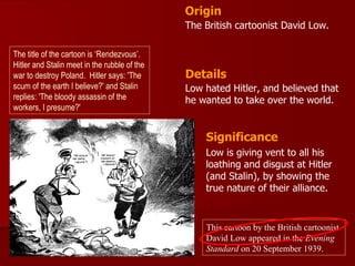 Origin
                                              The British cartoonist David Low.

The title of the cartoon is ‘Rendezvous’.
Hitler and Stalin meet in the rubble of the
war to destroy Poland. Hitler says: 'The      Details
scum of the earth I believe?' and Stalin      Low hated Hitler, and believed that
replies: 'The bloody assassin of the          he wanted to take over the world.
workers, I presume?'


                                                  Significance
                                                  Low is giving vent to all his
                                                  loathing and disgust at Hitler
                                                  (and Stalin), by showing the
                                                  true nature of their alliance.


                                                  This cartoon by the British cartoonist
                                                  David Low appeared in the Evening
                                                  Standard on 20 September 1939.
 