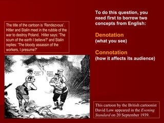 To do this question, you
                                              need first to borrow two
The title of the cartoon is ‘Rendezvous’.     concepts from English:
Hitler and Stalin meet in the rubble of the
war to destroy Poland. Hitler says: 'The      Denotation
scum of the earth I believe?' and Stalin      (what you see)
replies: 'The bloody assassin of the
workers, I presume?'
                                              Connotation
                                              (how it affects its audience)




                                              This cartoon by the British cartoonist
                                              David Low appeared in the Evening
                                              Standard on 20 September 1939.
 