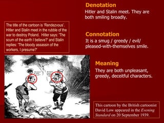 Denotation
                                              Hitler and Stalin meet. They are
                                              both smiling broadly.
The title of the cartoon is ‘Rendezvous’.
Hitler and Stalin meet in the rubble of the
war to destroy Poland. Hitler says: 'The      Connotation
scum of the earth I believe?' and Stalin      It is a smug / greedy / evil/
replies: 'The bloody assassin of the          pleased-with-themselves smile.
workers, I presume?'


                                                   Meaning
                                                   They are both unpleasant,
                                                   greedy, deceitful characters.




                                                   This cartoon by the British cartoonist
                                                   David Low appeared in the Evening
                                                   Standard on 20 September 1939.
 