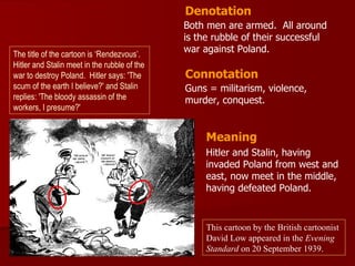 Denotation
                                              Both men are armed. All around
                                              is the rubble of their successful
The title of the cartoon is ‘Rendezvous’.
                                              war against Poland.
Hitler and Stalin meet in the rubble of the
war to destroy Poland. Hitler says: 'The      Connotation
scum of the earth I believe?' and Stalin      Guns = militarism, violence,
replies: 'The bloody assassin of the          murder, conquest.
workers, I presume?'


                                                   Meaning
                                                   Hitler and Stalin, having
                                                   invaded Poland from west and
                                                   east, now meet in the middle,
                                                   having defeated Poland.


                                                   This cartoon by the British cartoonist
                                                   David Low appeared in the Evening
                                                   Standard on 20 September 1939.
 