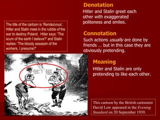 Denotation
                                              Hitler and Stalin greet each
                                              other with exaggerated
The title of the cartoon is ‘Rendezvous’.
                                              politeness and smiles.
Hitler and Stalin meet in the rubble of the
war to destroy Poland. Hitler says: 'The      Connotation
scum of the earth I believe?' and Stalin      Such actions usually are done by
replies: 'The bloody assassin of the          friends … but in this case they are
workers, I presume?'
                                              obviously pretending.

                                                   Meaning
                                                   Hitler and Stalin are only
                                                   pretending to like each other.




                                                   This cartoon by the British cartoonist
                                                   David Low appeared in the Evening
                                                   Standard on 20 September 1939.
 