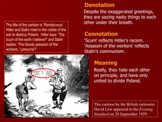Denotation
                                              Despite the exaggerated greetings,
                                              they are saying nasty things to each
The title of the cartoon is ‘Rendezvous’.
                                              other under their breath.
Hitler and Stalin meet in the rubble of the
war to destroy Poland. Hitler says: 'The      Connotation
scum of the earth I believe?' and Stalin      ‘Scum’ reflects Hitler’s racism.
replies: 'The bloody assassin of the          ‘Assassin of the workers’ reflects
workers, I presume?'
                                              Stalin’s communism.

                                                   Meaning
                                                   Really, they hate each other
                                                   on principle, and have only
                                                   united to divide Poland.




                                                   This cartoon by the British cartoonist
                                                   David Low appeared in the Evening
                                                   Standard on 20 September 1939.
 