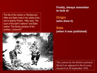 Finally, always remember
                                              to look at:
The title of the cartoon is ‘Rendezvous’.
Hitler and Stalin meet in the rubble of the   Origin
war to destroy Poland. Hitler says: 'The      (who drew it)
scum of the earth I believe?' and Stalin
replies: 'The bloody assassin of the
workers, I presume?'
                                              Date
                                              (when it was published)




                                              This cartoon by the British cartoonist
                                              David Low appeared in the Evening
                                              Standard on 20 September 1939.
 
